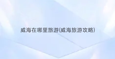 威海在哪里旅游(威海旅游攻略)