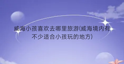 威海小孩喜欢去哪里旅游(威海境内有不少适合小孩玩的地方)