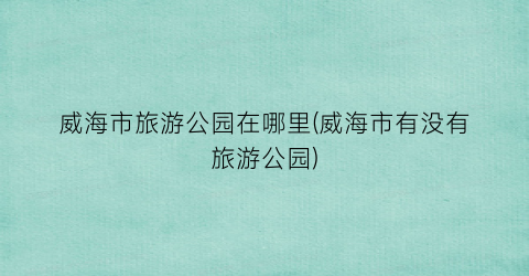 威海市旅游公园在哪里(威海市有没有旅游公园)