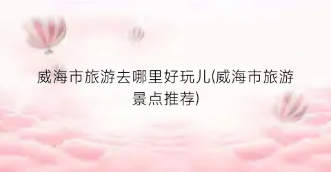 威海市旅游去哪里好玩儿(威海市旅游景点推荐)