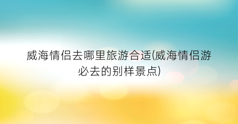 威海情侣去哪里旅游合适(威海情侣游必去的别样景点)