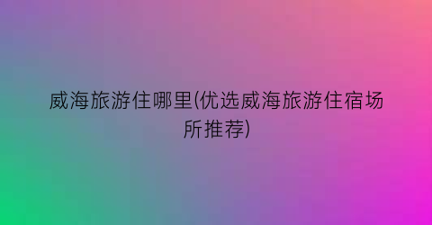威海旅游住哪里(优选威海旅游住宿场所推荐)