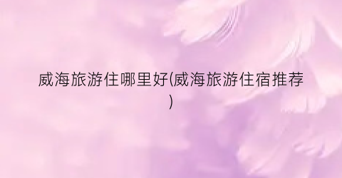 威海旅游住哪里好(威海旅游住宿推荐)