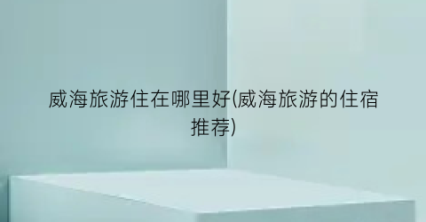 威海旅游住在哪里好(威海旅游的住宿推荐)