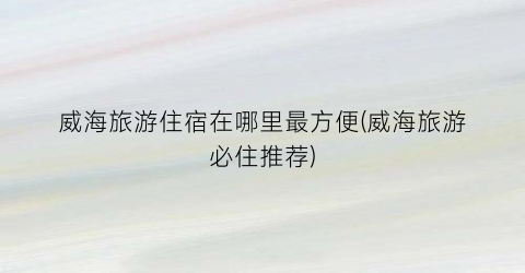 威海旅游住宿在哪里最方便(威海旅游必住推荐)