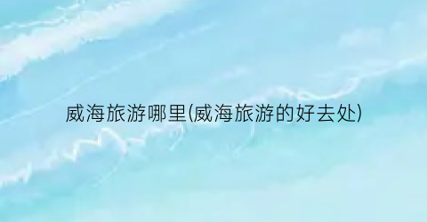 威海旅游哪里(威海旅游的好去处)