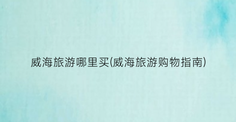 威海旅游哪里买(威海旅游购物指南)