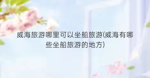 威海旅游哪里可以坐船旅游(威海有哪些坐船旅游的地方)