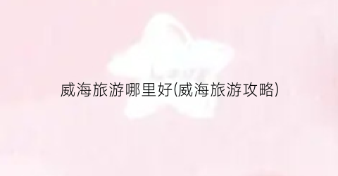 威海旅游哪里好(威海旅游攻略)