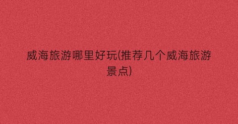 威海旅游哪里好玩(推荐几个威海旅游景点)