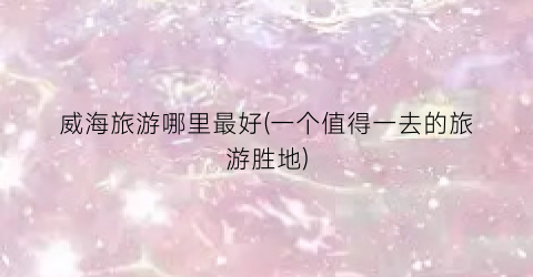 威海旅游哪里最好(一个值得一去的旅游胜地)