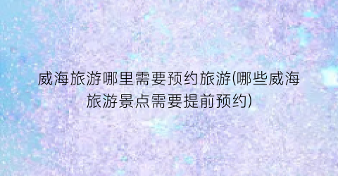 威海旅游哪里需要预约旅游(哪些威海旅游景点需要提前预约)