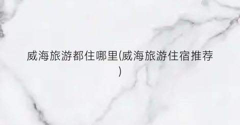 威海旅游都住哪里(威海旅游住宿推荐)