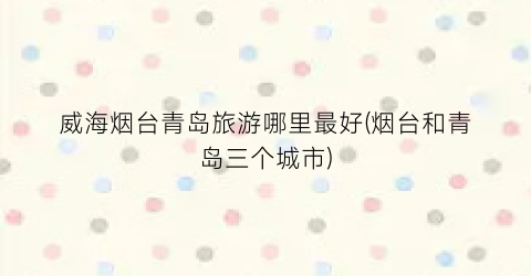 威海烟台青岛旅游哪里最好(烟台和青岛三个城市)