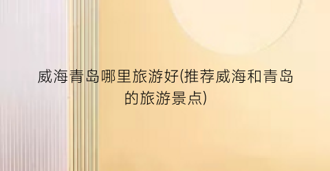 威海青岛哪里旅游好(推荐威海和青岛的旅游景点)