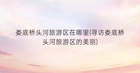 娄底桥头河旅游区在哪里(寻访娄底桥头河旅游区的美丽)
