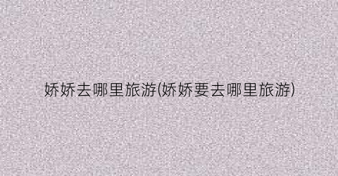 娇娇去哪里旅游(娇娇要去哪里旅游)