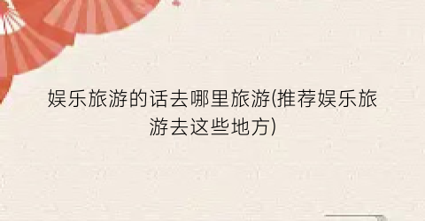 娱乐旅游的话去哪里旅游(推荐娱乐旅游去这些地方)