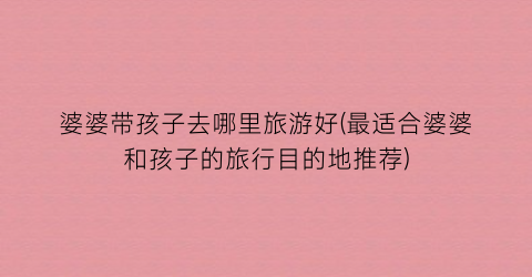 婆婆带孩子去哪里旅游好(最适合婆婆和孩子的旅行目的地推荐)