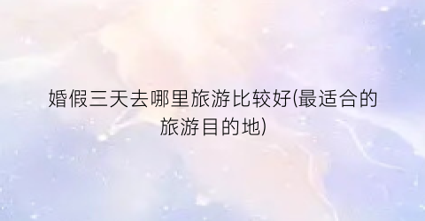 婚假三天去哪里旅游比较好(最适合的旅游目的地)