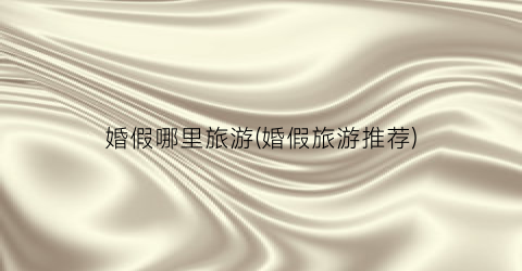 婚假哪里旅游(婚假旅游推荐)