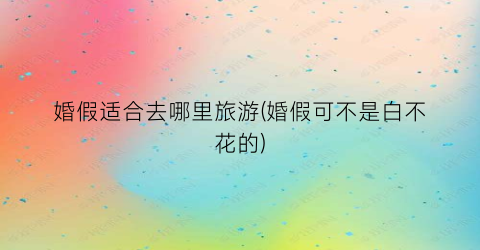 婚假适合去哪里旅游(婚假可不是白不花的)