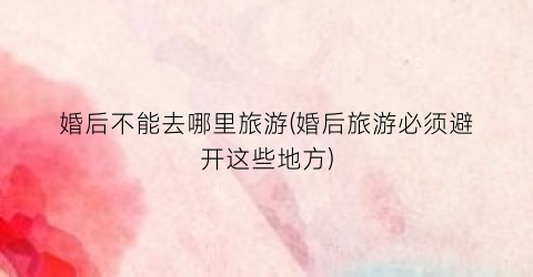 婚后不能去哪里旅游(婚后旅游必须避开这些地方)
