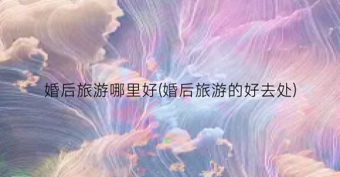 婚后旅游哪里好(婚后旅游的好去处)