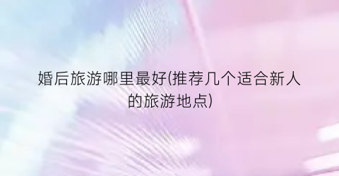 婚后旅游哪里最好(推荐几个适合新人的旅游地点)