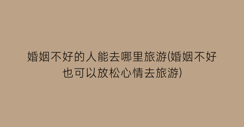 婚姻不好的人能去哪里旅游(婚姻不好也可以放松心情去旅游)