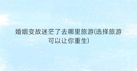 婚姻变故迷茫了去哪里旅游(选择旅游可以让你重生)
