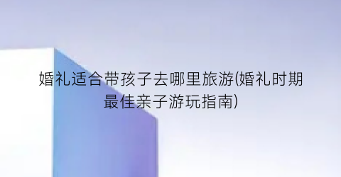 婚礼适合带孩子去哪里旅游(婚礼时期最佳亲子游玩指南)