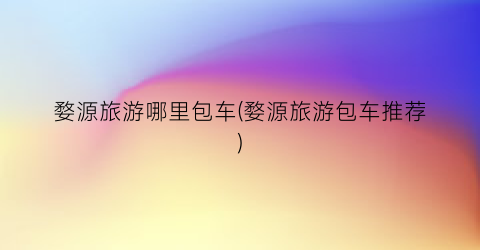 婺源旅游哪里包车(婺源旅游包车推荐)