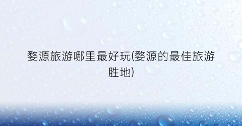 婺源旅游哪里最好玩(婺源的最佳旅游胜地)