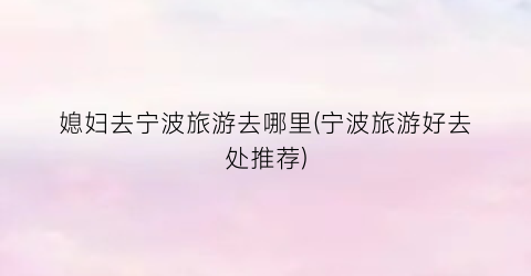 媳妇去宁波旅游去哪里(宁波旅游好去处推荐)