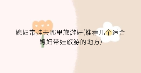 媳妇带娃去哪里旅游好(推荐几个适合媳妇带娃旅游的地方)