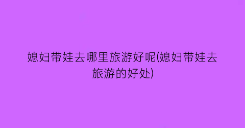 媳妇带娃去哪里旅游好呢(媳妇带娃去旅游的好处)