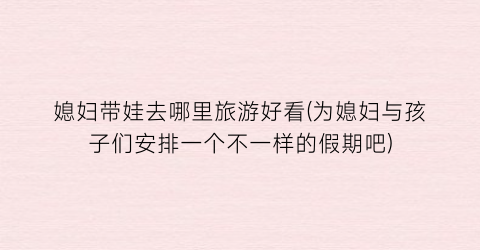 媳妇带娃去哪里旅游好看(为媳妇与孩子们安排一个不一样的假期吧)