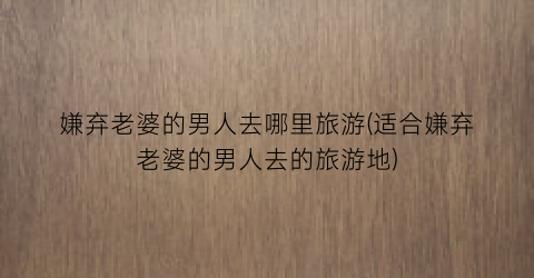 嫌弃老婆的男人去哪里旅游(适合嫌弃老婆的男人去的旅游地)
