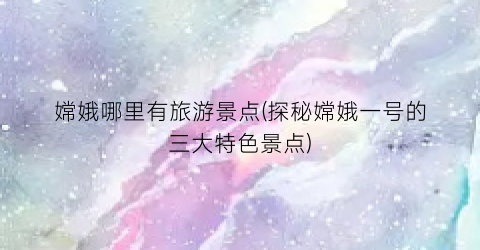 嫦娥哪里有旅游景点(探秘嫦娥一号的三大特色景点)