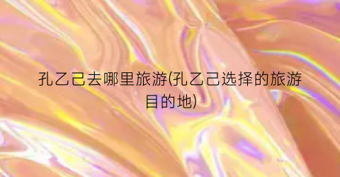 孔乙己去哪里旅游(孔乙己选择的旅游目的地)