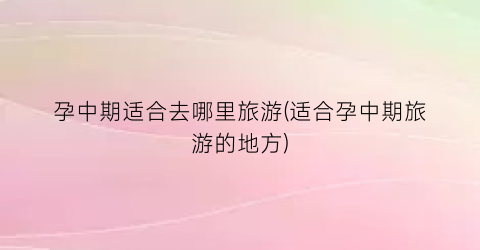 孕中期适合去哪里旅游(适合孕中期旅游的地方)