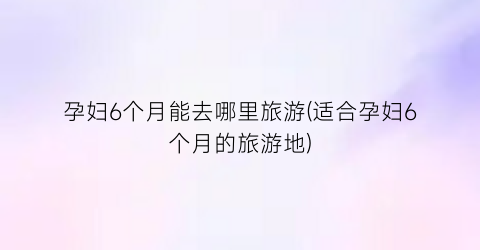 孕妇6个月能去哪里旅游(适合孕妇6个月的旅游地)