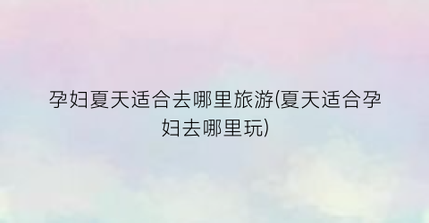 孕妇夏天适合去哪里旅游(夏天适合孕妇去哪里玩)