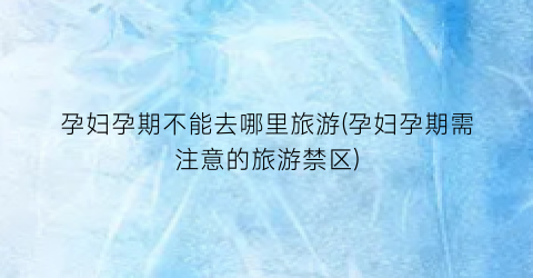 孕妇孕期不能去哪里旅游(孕妇孕期需注意的旅游禁区)
