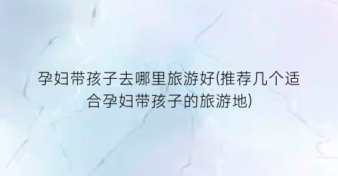 孕妇带孩子去哪里旅游好(推荐几个适合孕妇带孩子的旅游地)