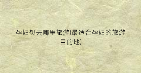 孕妇想去哪里旅游(最适合孕妇的旅游目的地)