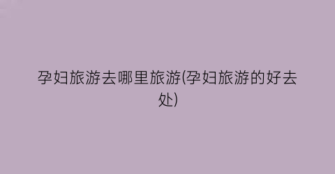 孕妇旅游去哪里旅游(孕妇旅游的好去处)