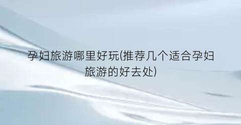 孕妇旅游哪里好玩(推荐几个适合孕妇旅游的好去处)