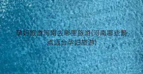 孕妇旅游河南去哪里旅游(河南哪些景点适合孕妇旅游)